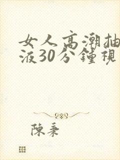 女人高潮抽搐喷液30分钟视频