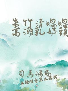 朱竹清嗯嗯啊揉高潮乳奶头视频