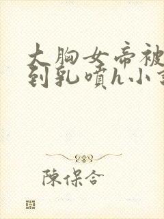 大胸女帝被调教到乳喷h小说