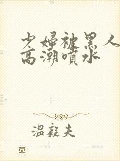 少妇被黑人爽到高潮喷水