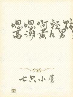 嗯嗯啊轻点喷水高潮黄h男男