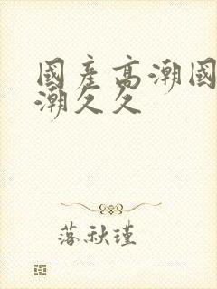 国产高潮国产高潮久久