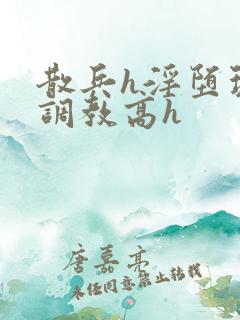 散兵h淫堕玩弄调教高h