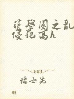 萌学园之乱淫h侵犯高h