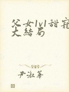 父女1v1甜宠大结局