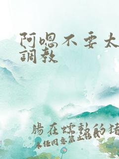 阿嗯不要太大了调教