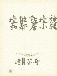 边做饭边被躁我和邻居小爬爬