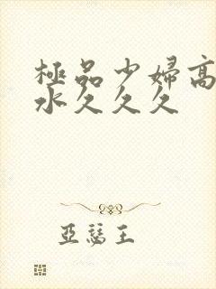 极品少妇高潮喷水久久久