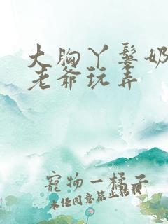 大胸丫鬟奶头被老爷玩弄