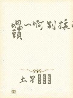 嗯~啊别揉我奶头