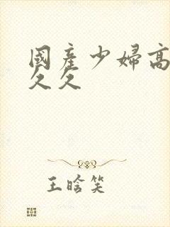 国产少妇高潮久久久