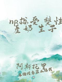 np总受 双性 产奶 生子