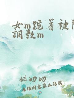 女m跪着被闺蜜调教m