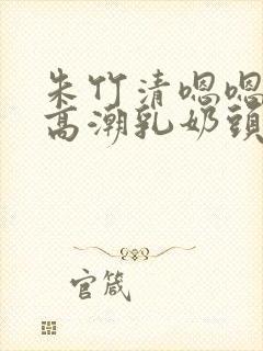 朱竹清嗯嗯啊揉高潮乳奶头视频