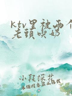 ktv里被两个老头吃奶