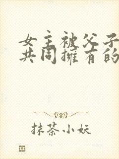 女主被父子二人共同拥有的小说