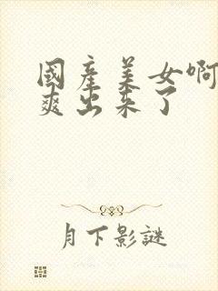 国产美女啊啊啊爽出来了