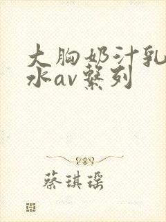 大胸奶汁乳流奶水av系列