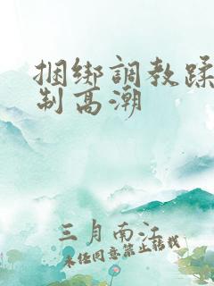 捆绑调教蹂躏强制高潮