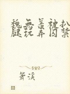 魏无羡被扒开双腿玩弄囚禁