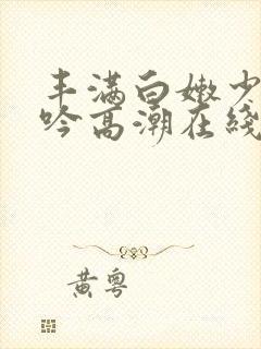 丰满白嫩少妇呻吟高潮在线