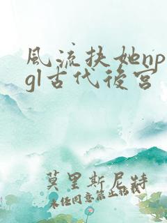 风流扶她np肉gl古代后宫