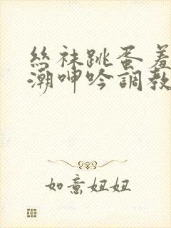 丝袜跳蛋羞耻高潮呻吟调教