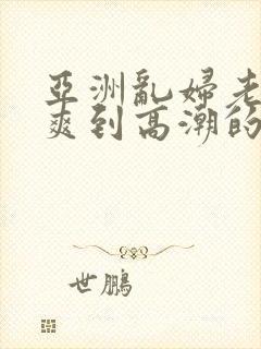 亚洲乱妇老熟女爽到高潮的片