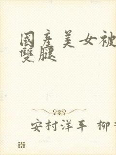 国产美女被扒开双腿