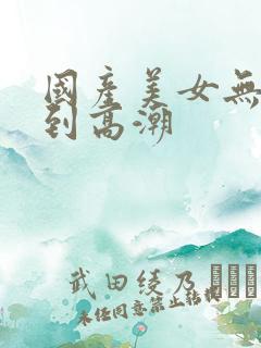 国产美女无套爽到高潮