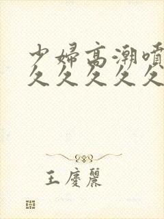 少妇高潮喷水久久久久久久久能看的视频