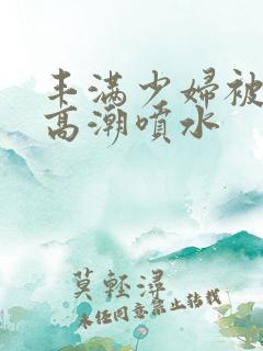 丰满少妇被爽到高潮喷水