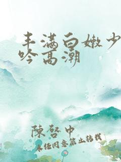 丰满白嫩少妇呻吟高潮