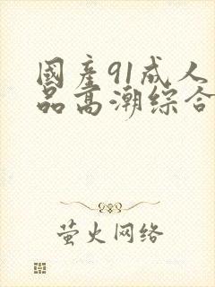 国产91成人精品高潮综合久久