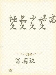 极品少妇高潮久久久久久