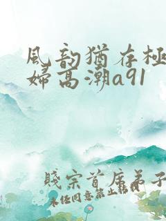 风韵犹存极品少妇高潮a91