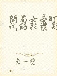 开局女帝盯上了我的彩礼 短剧