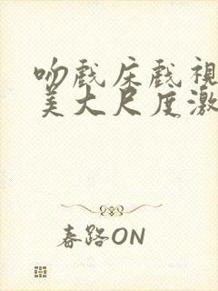 吻戏床戏视频欧美大尺度激情