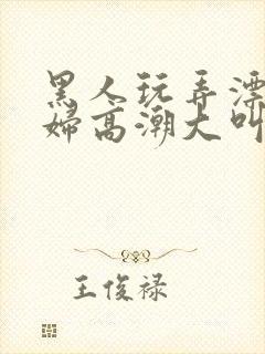 黑人玩弄漂亮少妇高潮大叫