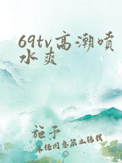 69tv高潮喷水爽