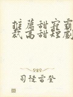 推荐甜宠霸道总裁高甜短剧