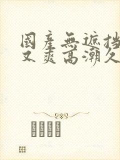 国产无遮挡又黄又爽高潮久久