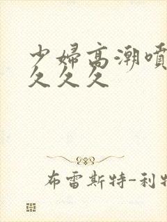 少妇高潮喷水久久久久