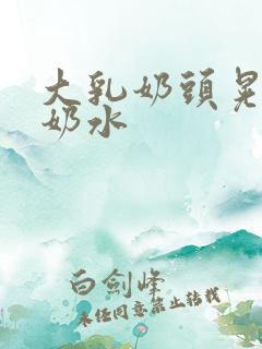 大乳奶头晃着喷奶水