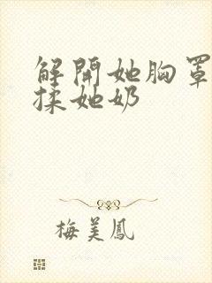 解开她胸罩使劲揉她奶