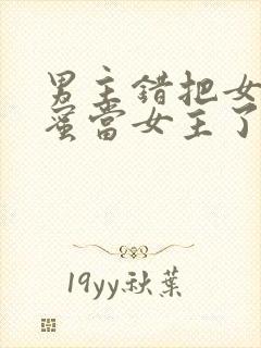 男主错把女主闺蜜当女主了的小说