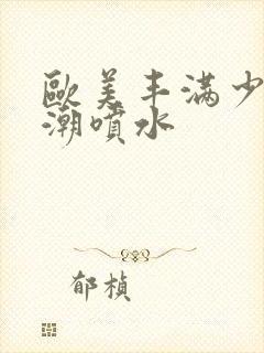 欧美丰满少妇高潮喷水