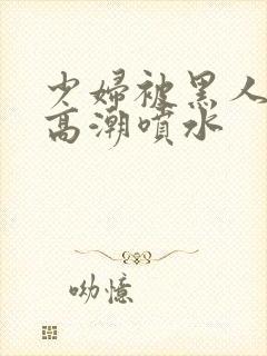 少妇被黑人爽到高潮喷水