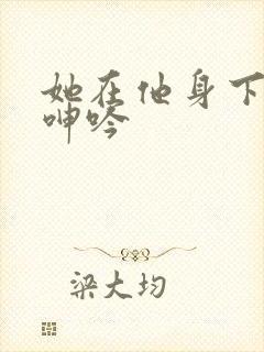 她在他身下娇喘呻吟