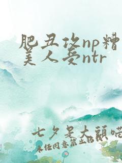 肥丑攻np糟蹋美人受ntr